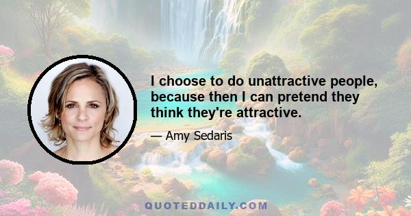 I choose to do unattractive people, because then I can pretend they think they're attractive.