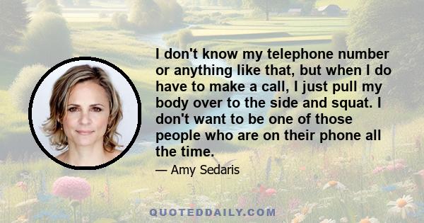 I don't know my telephone number or anything like that, but when I do have to make a call, I just pull my body over to the side and squat. I don't want to be one of those people who are on their phone all the time.