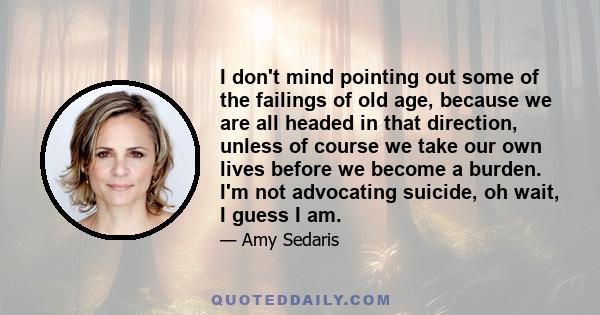 I don't mind pointing out some of the failings of old age, because we are all headed in that direction, unless of course we take our own lives before we become a burden. I'm not advocating suicide, oh wait, I guess I am.