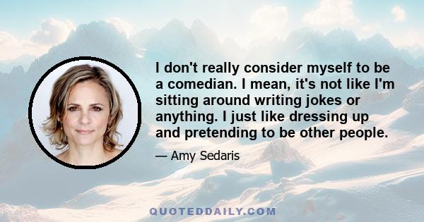 I don't really consider myself to be a comedian. I mean, it's not like I'm sitting around writing jokes or anything. I just like dressing up and pretending to be other people.