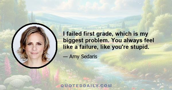 I failed first grade, which is my biggest problem. You always feel like a failure, like you're stupid.