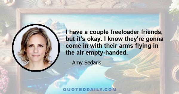 I have a couple freeloader friends, but it's okay. I know they're gonna come in with their arms flying in the air empty-handed.