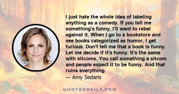 I just hate the whole idea of labeling anything as a comedy. If you tell me something's funny, I'll want to rebel against it. When I go to a bookstore and see books categorized as humor, I get furious. Don't tell me