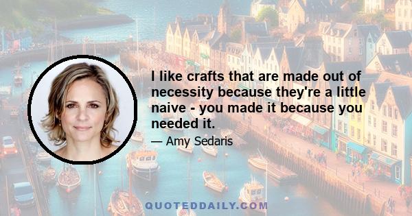 I like crafts that are made out of necessity because they're a little naive - you made it because you needed it.