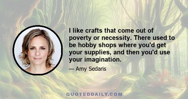 I like crafts that come out of poverty or necessity. There used to be hobby shops where you'd get your supplies, and then you'd use your imagination.