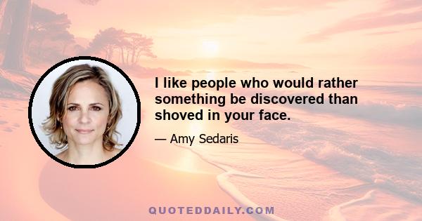 I like people who would rather something be discovered than shoved in your face.