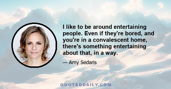 I like to be around entertaining people. Even if they're bored, and you're in a convalescent home, there's something entertaining about that, in a way.