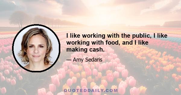 I like working with the public, I like working with food, and I like making cash.