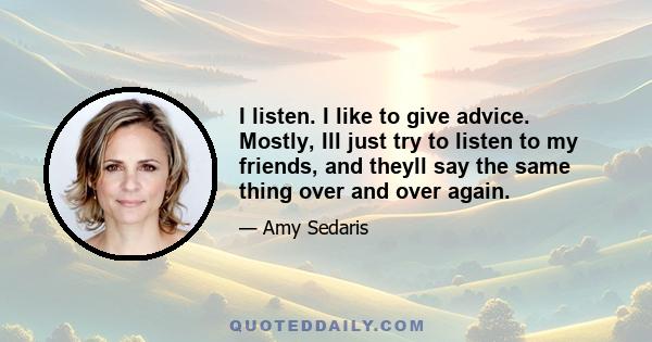 I listen. I like to give advice. Mostly, Ill just try to listen to my friends, and theyll say the same thing over and over again.