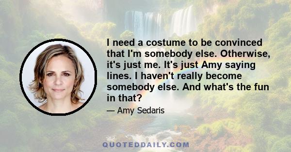 I need a costume to be convinced that I'm somebody else. Otherwise, it's just me. It's just Amy saying lines. I haven't really become somebody else. And what's the fun in that?