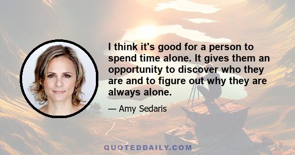 I think it's good for a person to spend time alone. It gives them an opportunity to discover who they are and to figure out why they are always alone.