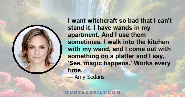 I want witchcraft so bad that I can't stand it. I have wands in my apartment. And I use them sometimes. I walk into the kitchen with my wand, and I come out with something on a platter and I say, 'See, magic happens.'