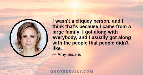 I wasn't a cliquey person, and I think that's because I came from a large family. I got along with everybody, and I usually got along with the people that people didn't like.