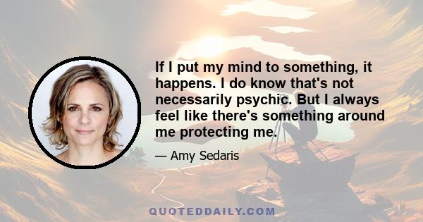 If I put my mind to something, it happens. I do know that's not necessarily psychic. But I always feel like there's something around me protecting me.