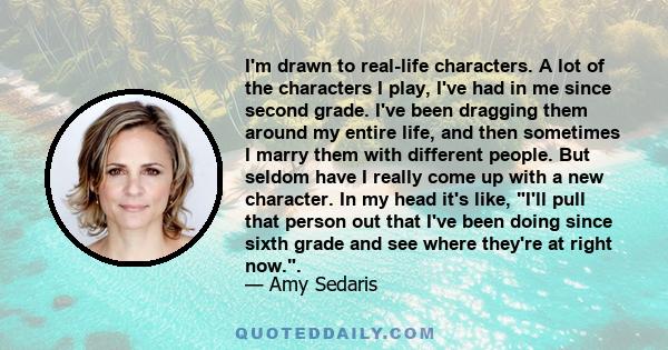 I'm drawn to real-life characters. A lot of the characters I play, I've had in me since second grade. I've been dragging them around my entire life, and then sometimes I marry them with different people. But seldom have 