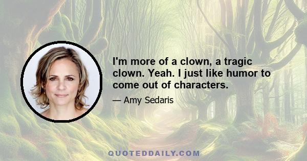 I'm more of a clown, a tragic clown. Yeah. I just like humor to come out of characters.