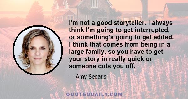 I'm not a good storyteller. I always think I'm going to get interrupted, or something's going to get edited. I think that comes from being in a large family, so you have to get your story in really quick or someone cuts 