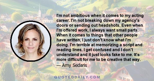 I'm not ambitious when it comes to my acting career. I'm not breaking down my agency's doors or sending out headshots. Even when I'm offered work, I always want small parts. When it comes to things that other people