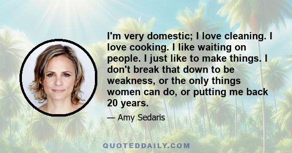 I'm very domestic; I love cleaning. I love cooking. I like waiting on people. I just like to make things. I don't break that down to be weakness, or the only things women can do, or putting me back 20 years.