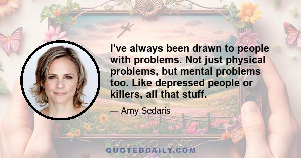 I've always been drawn to people with problems. Not just physical problems, but mental problems too. Like depressed people or killers, all that stuff.