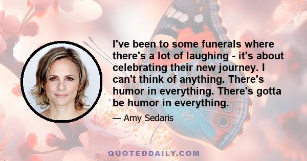 I've been to some funerals where there's a lot of laughing - it's about celebrating their new journey. I can't think of anything. There's humor in everything. There's gotta be humor in everything.