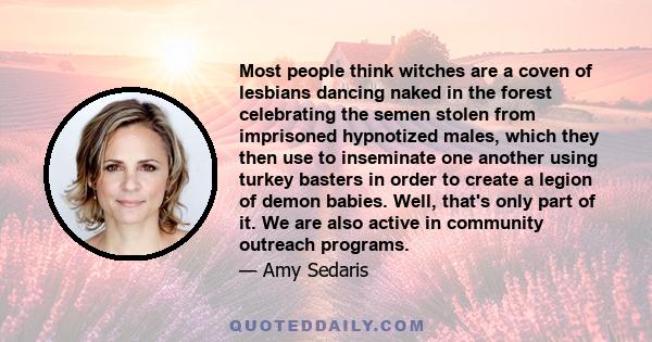 Most people think witches are a coven of lesbians dancing naked in the forest celebrating the semen stolen from imprisoned hypnotized males, which they then use to inseminate one another using turkey basters in order to 