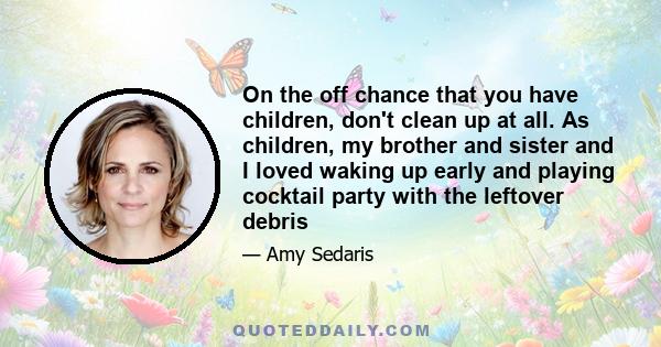 On the off chance that you have children, don't clean up at all. As children, my brother and sister and I loved waking up early and playing cocktail party with the leftover debris