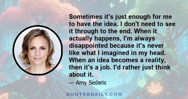 Sometimes it's just enough for me to have the idea. I don't need to see it through to the end. When it actually happens, I'm always disappointed because it's never like what I imagined in my head. When an idea becomes a 