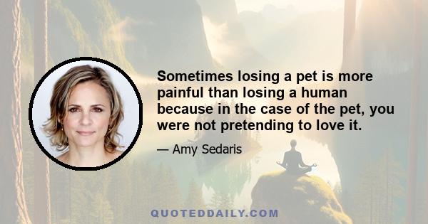 Sometimes losing a pet is more painful than losing a human because in the case of the pet, you were not pretending to love it.