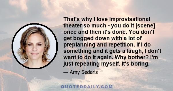 That's why I love improvisational theater so much - you do it [scene] once and then it's done. You don't get bogged down with a lot of preplanning and repetition. If I do something and it gets a laugh, I don't want to