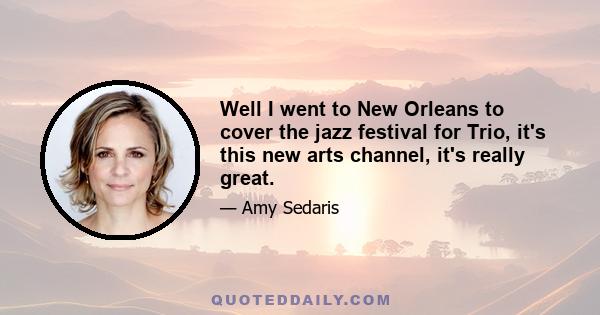 Well I went to New Orleans to cover the jazz festival for Trio, it's this new arts channel, it's really great.