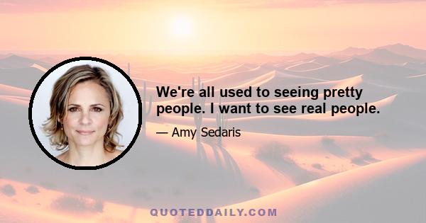 We're all used to seeing pretty people. I want to see real people.