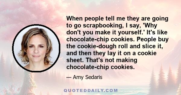 When people tell me they are going to go scrapbooking, I say, 'Why don't you make it yourself.' It's like chocolate-chip cookies. People buy the cookie-dough roll and slice it, and then they lay it on a cookie sheet.