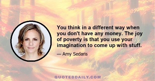 You think in a different way when you don't have any money. The joy of poverty is that you use your imagination to come up with stuff.