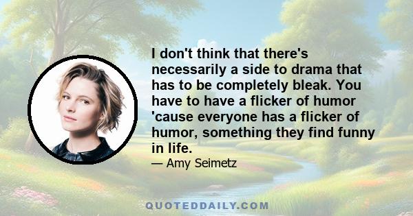 I don't think that there's necessarily a side to drama that has to be completely bleak. You have to have a flicker of humor 'cause everyone has a flicker of humor, something they find funny in life.