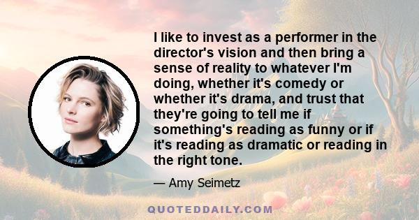 I like to invest as a performer in the director's vision and then bring a sense of reality to whatever I'm doing, whether it's comedy or whether it's drama, and trust that they're going to tell me if something's reading 