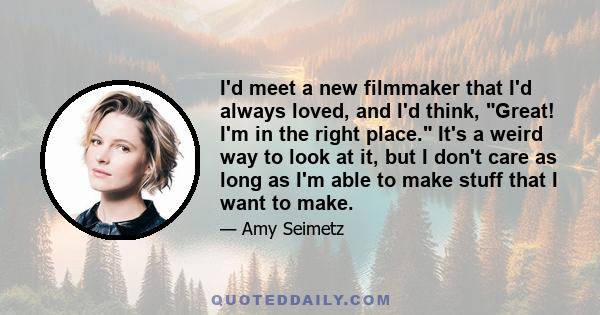 I'd meet a new filmmaker that I'd always loved, and I'd think, Great! I'm in the right place. It's a weird way to look at it, but I don't care as long as I'm able to make stuff that I want to make.