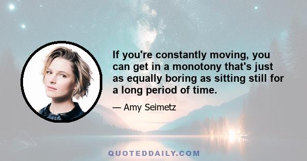 If you're constantly moving, you can get in a monotony that's just as equally boring as sitting still for a long period of time.