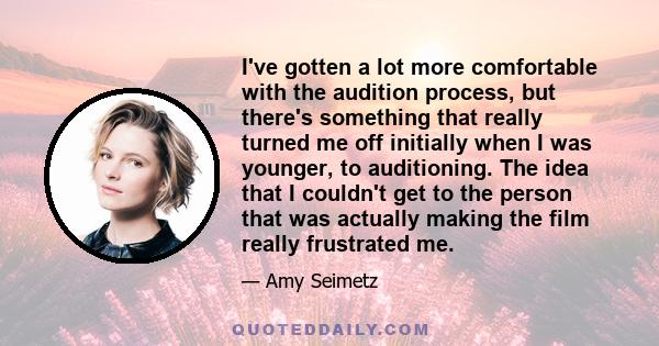 I've gotten a lot more comfortable with the audition process, but there's something that really turned me off initially when I was younger, to auditioning. The idea that I couldn't get to the person that was actually