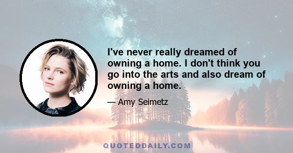 I've never really dreamed of owning a home. I don't think you go into the arts and also dream of owning a home.