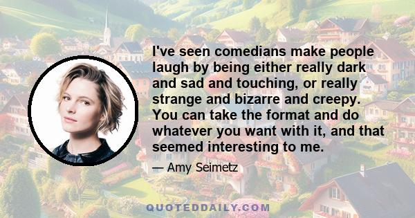 I've seen comedians make people laugh by being either really dark and sad and touching, or really strange and bizarre and creepy. You can take the format and do whatever you want with it, and that seemed interesting to