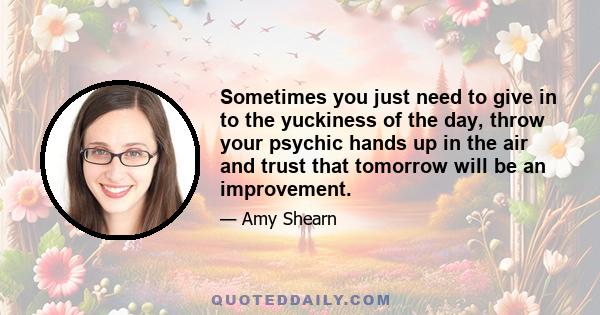 Sometimes you just need to give in to the yuckiness of the day, throw your psychic hands up in the air and trust that tomorrow will be an improvement.