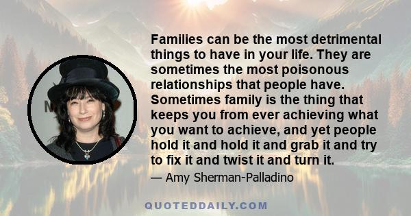 Families can be the most detrimental things to have in your life. They are sometimes the most poisonous relationships that people have. Sometimes family is the thing that keeps you from ever achieving what you want to