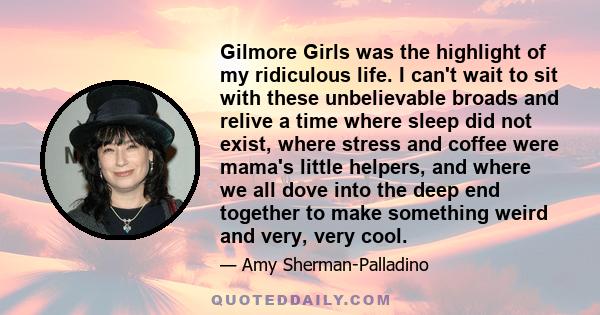 Gilmore Girls was the highlight of my ridiculous life. I can't wait to sit with these unbelievable broads and relive a time where sleep did not exist, where stress and coffee were mama's little helpers, and where we all 