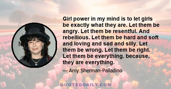 Girl power in my mind is to let girls be exactly what they are. Let them be angry. Let them be resentful. And rebellious. Let them be hard and soft and loving and sad and silly. Let them be wrong. Let them be right. Let 