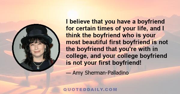 I believe that you have a boyfriend for certain times of your life, and I think the boyfriend who is your most beautiful first boyfriend is not the boyfriend that you're with in college, and your college boyfriend is