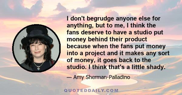 I don't begrudge anyone else for anything, but to me, I think the fans deserve to have a studio put money behind their product because when the fans put money into a project and it makes any sort of money, it goes back