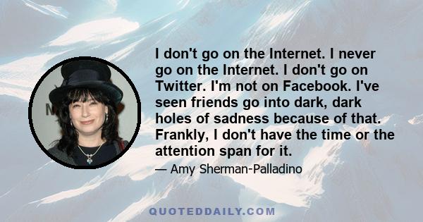 I don't go on the Internet. I never go on the Internet. I don't go on Twitter. I'm not on Facebook. I've seen friends go into dark, dark holes of sadness because of that. Frankly, I don't have the time or the attention