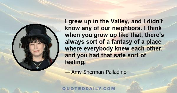 I grew up in the Valley, and I didn't know any of our neighbors. I think when you grow up like that, there's always sort of a fantasy of a place where everybody knew each other, and you had that safe sort of feeling.