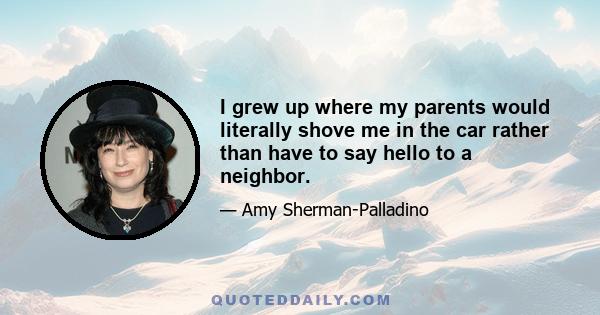 I grew up where my parents would literally shove me in the car rather than have to say hello to a neighbor.